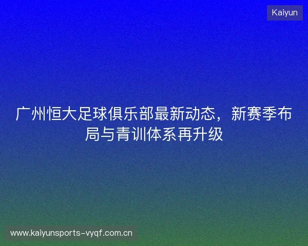 广州恒大足球俱乐部最新动态，新赛季布局与青训体系再升级